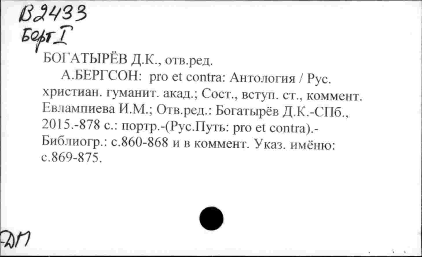 ﻿1ШЗ*>
ЪО^тТ
' БОГАТЫРЁВ Д.К., отв.ред.
А.БЕРГСОН: pro et contra: Антология / Рус. христиан, туманит, акад.; Сост., вступ. ст., коммент. Евлампиева И.М.; Отв.ред.: Богатырёв Д.К.-СПб., 2015.-878 с.: портр.ДРус.Путь: pro et contra).-Библиогр.: с.860-868 и в коммент. Указ, имёню: с.869-875.
